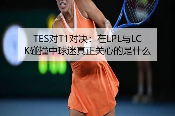 TES对T1对决：在LPL与LCK碰撞中球迷真正关心的是什么